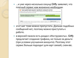 

…и уже через несколько секунд Gliffy заявляет, что
платный сервис нам жизненно необходим:



этот шаг тоже можно пропустить. Дальше подобных
сообщений нет, поэтому можно приступать к
работе.
в верхней панели есть раздел «Инструменты». Gliffy
предлагает создание графика, но только за деньги
(при условии улучшения аккаунта). Поэтому этот
сервис больше подходит для карт связей, схем etc.



 