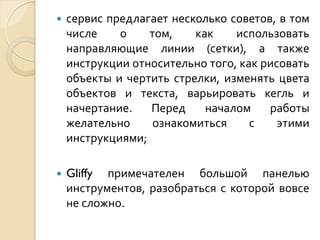 

сервис предлагает несколько советов, в том
числе
о
том,
как
использовать
направляющие линии (сетки), а также
инструкции относительно того, как рисовать
объекты и чертить стрелки, изменять цвета
объектов и текста, варьировать кегль и
начертание.
Перед
началом
работы
желательно
ознакомиться
с
этими
инструкциями;



Gliffy примечателен большой панелью
инструментов, разобраться с которой вовсе
не сложно.

 