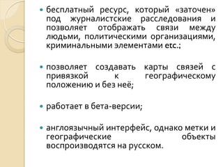 

бесплатный ресурс, который «заточен»
под журналистские расследования и
позволяет отображать связи между
людьми, политическими организациями,
криминальными элементами etc.;



позволяет создавать карты связей с
привязкой
к
географическому
положению и без неё;



работает в бета-версии;



англоязычный интерфейс, однако метки и
географические
объекты
воспроизводятся на русском.

 