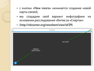 



с кнопки «New metro» начинается создание новой
карты связей;
мы создадим свой вариант инфографики на
основании расследования «Битва за «Спартак»
(http://nikcenter.org/newsItem/view/id/29)

 