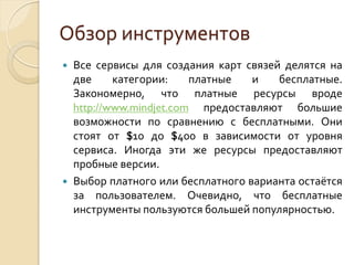 Обзор инструментов




Все сервисы для создания карт связей делятся на
две
категории:
платные
и
бесплатные.
Закономерно, что платные ресурсы вроде
http://www.mindjet.com предоставляют большие
возможности по сравнению с бесплатными. Они
стоят от $10 до $400 в зависимости от уровня
сервиса. Иногда эти же ресурсы предоставляют
пробные версии.
Выбор платного или бесплатного варианта остаётся
за пользователем. Очевидно, что бесплатные
инструменты пользуются большей популярностью.

 