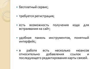 

бесплатный сервис;



требуется регистрация;



есть возможность получения
встраивания на сайт;



удобная панель
интерфейс;



в
работе
есть
несколько
нюансов
относительно
добавления
ссылок
и
последующего редактирования карты связей.

инструментов,

кода

для

понятный

 