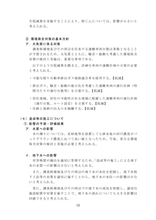 生低減策を実施することにより、粉じんについては、影響が小さいと
考えられる。

② 環境保全対策の基本方針
ア．大気質に係る対策
調査候補地及びその周辺を往来する運搬車両台数は多数となること
が予想されるため、大気質とともに、騒音・振動も考慮した環境保全
対策の検討と実施は、重要な事項である。
以下のような低減策を踏まえ、詳細な車両の運搬計画の立案が必要
と考えられる。
・可能な限り自動車排出ガス規制適合車を採用する。 低減】
【
・排出ガス、騒音・振動の最小化を考慮した運搬車両の運行計画（時
間当たりの運行台数等）を立案する。 低減】
【
・居住地域、居住の可能性がある地域に配慮した運搬車両の運行計画
（運行台数、ルート設定）を立案する。 低減】
【
・往路と復路の出入口を隔離する。 低減】
【
（６）造成等の施工について
① 影響の予測・評価結果
ア．水質への影響
水の濁りについては、沈砂池等を設置しても排水後の河川濃度がバ
ックグラウンド濃度に比べて高い値となったため、今後、更なる環境
保全対策の検討と実施が必要と考えられる。

イ．地下水への影響
有 害 物 質 の 漏 出 を 適 切 に 管 理 す る た め 、 造 成 等 の 施 工 」に よ る 地 下
「
水の水質への影響は少ないと考えられる。
また、調査候補地及びその周辺の地下水の水位を把握し、地下水低
下工法等の対策を適切に施すことから、地下水の水位への影響は少な
いと考えられる。
更に、調査候補地及びその周辺での地下水の流況を把握し、適切な
施設配置や対策を施すことで、地下水の流れについても大きな影響は
回避できると考えられる。
12

 