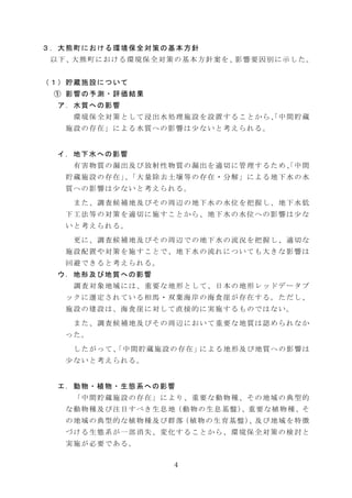 ３．大熊町における環境保全対策の基本方針
以 下 、大 熊 町 に お け る 環 境 保 全 対 策 の 基 本 方 針 案 を 、影 響 要 因 別 に 示 し た 。
（１）貯蔵施設について
① 影響の予測・評価結果
ア．水質への影響
環境保全対策として浸出水処理施設を設置することから、中間貯蔵
「
施設の存在」による水質への影響は少ないと考えられる。

イ．地下水への影響
有害物質の漏出及び放射性物質の漏出を適切に管理するため、中間
「
貯蔵施設の存在」「大量除去土壌等の存在・分解」による地下水の水
、
質への影響は少ないと考えられる。
また、調査候補地及びその周辺の地下水の水位を把握し、地下水低
下工法等の対策を適切に施すことから、地下水の水位への影響は少な
いと考えられる。
更に、調査候補地及びその周辺での地下水の流況を把握し、適切な
施設配置や対策を施すことで、地下水の流れについても大きな影響は
回避できると考えられる。
ウ．地形及び地質への影響
調査対象地域には、重要な地形として、日本の地形レッドデータブ
ックに選定されている相馬・双葉海岸の海食崖が存在する。ただし、
施設の建設は、海食崖に対して直接的に実施するものではない。
また、調査候補地及びその周辺において重要な地質は認められなか
った。
し た が っ て 、 中 間 貯 蔵 施 設 の 存 在 」に よ る 地 形 及 び 地 質 へ の 影 響 は
「
少ないと考えられる。

エ．動物・植物・生態系への影響
「中間貯蔵施設の存在」により、重要な動物種、その地域の典型的
な 動 物 種 及 び 注 目 す べ き 生 息 地（ 動 物 の 生 息 基 盤 ）
、重 要 な 植 物 種 、そ
の 地 域 の 典 型 的 な 植 物 種 及 び 群 落（ 植 物 の 生 育 基 盤 ）
、及 び 地 域 を 特 徴
づける生態系が一部消失、変化することから、環境保全対策の検討と
実施が必要である。
4

 