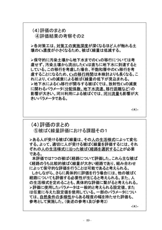 （４）評価のまとめ
④評価結果の考察その２
各対策工は、対策工の実施深度が深くなるほど人が触れる土
壌のCs濃度が小さくなるため、被ばく線量は低減する。
保守的に汚染土壌から地下水までのCsの移行については考
慮せず、汚染土壌から流出したCsは直ちに地下水に到達すると
している。この移行を考慮した場合、不飽和層中のCs移行を考
慮することになるため、Csの移行時間は本検討よりも長くなる。こ
れにより、Csの減衰による被ばく線量の低下が見込まれる。
地下水によるCs移行が関与する被ばくでは、放射性Csの減衰
に関わるパラメータ（分配係数、地下水流速、移行距離など）の
影響が大きい。河川利用による被ばくでは、河川流量も影響が大
きいパラメータである。
Ⅲ-（４）-④

（４）評価のまとめ
⑤被ばく線量評価における課題その１
ある人が受ける被ばく線量は、その人の生活様式によって変化
する。よって、適切に人が受ける被ばく線量を評価するには、それ
ぞれの人の生活様式に沿った被ばく経路を選択することが必要
である。
本評価では7つの被ばく経路について評価した。これら主な被ば
く経路のうち比較的被ばく線量が大きい経路であり、組み合わせ
によって保守的な評価を行うことは可能であると考えられる。
しかしながら、さらに具体的に評価を行う場合には、他の被ばく
経路についても評価する必要性が生じると考えられる。また、人
の生活様式を定めることも、具体的な評価に繋がると考えられる。
評価に使用したパラメータは一般的と考えられる設定値、また
は任意に与えた設定値を使用している。一部のパラメータについ
ては、自然条件の多様性からある程度の幅を持たせた評価も、
参考として実施した。（後述の参考1及び参考2）
Ⅲ-（４）-⑤

-19 -

 