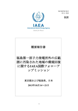 NE/NEFW/2013
原文: 英語

仮訳

概要報告書

福島第一原子力発電所外の広範
囲に汚染された地域の環境回復
に関するIAEA国際フォローア
ップミッション
東京都および福島県、日本
2013年10月14～21日

1

 