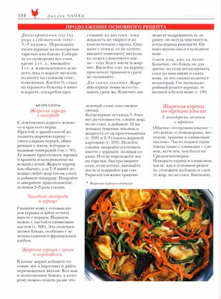 134

Джулия ЧАЙЛ Д

11 1 11 1 ,

11

l 1 ! '1 1

ПРОДОЛЖЕНИЕ ОСНОВНОГО РЕЦЕПТА
Дег л аси рован ный соус ('ку­
рица в собствен ном со'К у) 3-4 .мину ты. Переложите

жидкость не уварится до

ранее, но всегда чувствуется,

консистенции сиропа. Сни­

когда курица разогрета. Од­

ставшие ко дну соки, пока

можете подрумянить ее за­

куски курицы на подогретые

мите с огня и, если хотите,

нако вкусна она и в холодном

тарелки или блюдо. Собери­

введите понемногу несколь­

виде.

те со сковороды все соки,

ко ложек

кроме

1

ст. л" вмешайте

СЛИВОЧНОГО

мас-

ла - соус будет мягче и жир­

Совет тем, 'Кто

на

диете.

Конечно, это блюдо не для

1 ст. л. измельченного зеле­

нее. Вылейте соус на курицу,

диеты, но если дегласировать

ного лука и жарьте несколь­

присыпьте травами и сразу

соки по максимуму и снять

ко минут на сильном огне,

же подавайте.

кожу, то это снизит количест­

помешивая. Влейте 1/2 стака­

Для самых за нят ъtх. Жаре­

во калорий. См. низкокало­

на куриного бульона и вино

ную курицу лучше всего по­

рийный рецепт курицы, ту­

и варите, соскребая при-

давать сразу же. Конечно, вы

шенной в белом вине, с.

•ВАРИАЦИИ•
Жареная 'l{yjJuц,a
в пипераое

зеленый салат или свежие
овощи.
Когда курице осталось

7-8 ми­

нут до готовности, слейте жир,

С ломтиками сладкого зелено­
го и красного перца

но не соки, и добавьте

12 ма­

леньких тушеных луковиц и

Простой и яркий способ до­
полнить жареную курицу­

(с.

смесь сладких перцев, обжа­
ренных с луком, которые я
называю пиперадой (см. с.

жидкость от их приготовления

95).

258) и 2-3 стакана жареной

картошки (с.

293).

Полейте

139.

Жареная курица
по-провансальски
С по.мидора.ми, 'Чесно'/Сом
и травами
Обычно «По-провансальски» это всегда «С помидорами, чес­
ноком, травами и оливковым
маслом». Часто подают такие

соками, накройте и готовьте

блюда также с оливками - сло­

вместе с курицей, поливая со­

вом, всем тем, чем богат юг

Ее можно приготовить заранее

ками. Потом переложите все

Средиземноморья.

и хранить в холодильнике на

на тарелки, быстро уварите

Пожарьте курицу в оливковом

всякий случай. Жарьте курицу
как обычно, а за

7-8 минут до

конца слейте жир (но не соки)

соки, если хотите, вмешайте

масле, как в основном рецеп­

масло и подавайте как соус.

те, отложите на блюдо и слей­

Украсьте свежими травами.

те жир, но не соки. Вмешайте

и добавьте пипераду. Накройте
и завершите приготовление,
поливая

2-3 раза соками.

Холодная пиперада
и '/{уриц,а
Снимите кожу с готовых кус­
ков курицы и дайте остыть
вместе с перцем. Подавать
можно с пастой и оливковым
маслом (с.

326).

Это отличное

летнее блюдо, особенно с зе­
леным салатом и французским
хлебом.

Жареная куриц,а с луком
и картофеле;.�
В конце жарки добавьте го­
товые лук и картошку и дайте
перемешаться вкусам. Вот вам
и полноценное блюдо,

к

кото­

рому можно подать разве что

•

Жареная l(YPИla

в

11иnерале

 