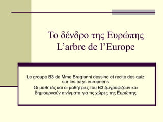 Το δένδρο της Ευρώπης
L’arbre de l’Europe
Le groupe B3 de Mme Bragianni dessine et recite des quiz
sur les pays europeens
Οι μαθητές και οι μαθήτριες του Β3 ζωγραφίζουν και
δημιουργούν αινίγματα για τις χώρες της Ευρώπης

 