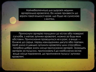 Найнебезпечніша для здоров'я людини
артеріальна кровотеча, бо може призвести до
втрати такої кількості крові, що буде не сумісною
з життям.

Притиснути артерію пальцями до кісток або поверхні
суглобів, з метою зупинки кровотечі, можна за будь-яких
обставин. Притискання проводиться не в рані, а вище —
ближче до серця, перед накладанням джгута або пов'язки.
Щоб уміло й швидко зупинити кровотечу цим способом,
потрібно добре знати місця притискання артерій. Знаходять
артерію за пульсом, притискають її до найближчих кісток
вище місця поранення, до припинення пульсу і зупинки
кровотечі.

 