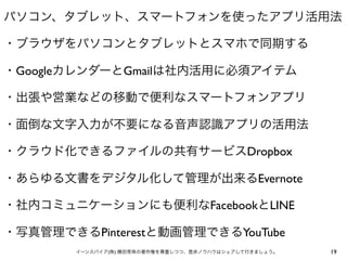 パソコン、タブレット、スマートフォンを使ったアプリ活用法
・ブラウザをパソコンとタブレットとスマホで同期する
・GoogleカレンダーとGmailは社内活用に必須アイテム
・出張や営業などの移動で便利なスマートフォンアプリ
・面倒な文字入力が不要になる音声認識アプリの活用法
・クラウド化できるファイルの共有サービスDropbox
・あらゆる文書をデジタル化して管理が出来るEvernote
・社内コミュニケーションにも便利なFacebookとLINE
・写真管理できるPinterestと動画管理できるYouTube
イーンスパイア(株) 横田秀珠の著作権を尊重しつつ、是非ノウハウはシェアして行きましょう。

19

 