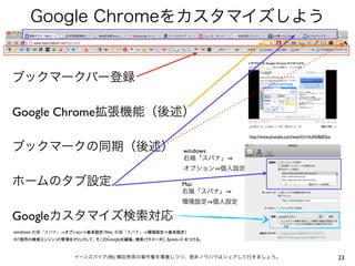 Google Chromeをカスタマイズしよう

ブックマークバー登録
Google Chrome拡張機能（後述）
http://www.youtube.com/watch?v=kUbIkBj0Ous

ブックマークの同期（後述）

windows
右端「スパナ」
オプション 個人設定

ホームのタブ設定

Mac
右端「スパナ」
環境設定 個人設定

Googleカスタマイズ検索対応
windows 右端「スパナ」 オプション⇒基本設定（Mac 右端「スパナ」 環境設定⇒基本設定）
の「既存の検索エンジン」の管理をクリックして、そこのGoogleを編集。検索パラメータに &pws=0 をつける。

イーンスパイア(株) 横田秀珠の著作権を尊重しつつ、是非ノウハウはシェアして行きましょう。

23

 