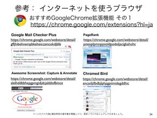 参考： インターネットを使うブラウザ
おすすめGoogleChrome拡張機能 その１
https://chrome.google.com/extensions?hl=ja
Google Mail Checker Plus
https://chrome.google.com/webstore/detail/
gffjhibehnempbkeheiccaincokdjbfe

PageRank

Awesome Screenshot: Capture & Annotate

Chromed Bird
https://chrome.google.com/webstore/detail/
encaiiljifbdbjlphpgpiimidegddhic

https://chrome.google.com/webstore/detail/
alelhddbbhepgpmgidjdcjakblofbmce

https://chrome.google.com/webstore/detail/
pneoplpmnpjoioldpodoljacigkahohc

イーンスパイア(株) 横田秀珠の著作権を尊重しつつ、是非ノウハウはシェアして行きましょう。

24

 