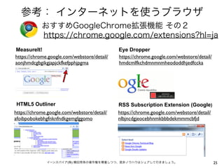 参考： インターネットを使うブラウザ
おすすめGoogleChrome拡張機能 その２
https://chrome.google.com/extensions?hl=ja
MeasureIt!
https://chrome.google.com/webstore/detail/
aonjhmdcgbgikgjapjckfkefpphjpgma

Eye Dropper
https://chrome.google.com/webstore/detail/
hmdcmlfkchdmnmnmheododdhjedfccka

HTML5 Outliner

RSS Subscription Extension (Google)
https://chrome.google.com/webstore/detail/
nlbjncdgjeocebhnmkbbbdekmmmcbfjd

https://chrome.google.com/webstore/detail/
afoibpobokebhgfnknfndkgemglggomo

イーンスパイア(株) 横田秀珠の著作権を尊重しつつ、是非ノウハウはシェアして行きましょう。

25

 