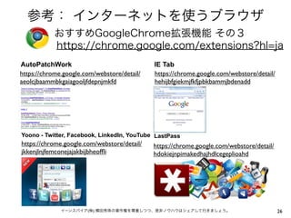 参考： インターネットを使うブラウザ
おすすめGoogleChrome拡張機能 その３
https://chrome.google.com/extensions?hl=ja
AutoPatchWork
https://chrome.google.com/webstore/detail/
aeolcjbaammbkgaiagooljfdepnjmkfd

IE Tab
https://chrome.google.com/webstore/detail/
hehijbfgiekmjfkfjpbkbammjbdenadd

Yoono - Twitter, Facebook, LinkedIn, YouTube LastPass

https://chrome.google.com/webstore/detail/
jkkenjlnjfemconejajakbijbheofﬂi

https://chrome.google.com/webstore/detail/
hdokiejnpimakedhajhdlcegeplioahd

イーンスパイア(株) 横田秀珠の著作権を尊重しつつ、是非ノウハウはシェアして行きましょう。

26

 