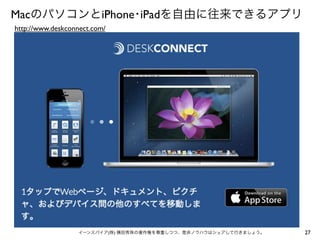 MacのパソコンとiPhone･iPadを自由に往来できるアプリ
http://www.deskconnect.com/

イーンスパイア(株) 横田秀珠の著作権を尊重しつつ、是非ノウハウはシェアして行きましょう。

27

 