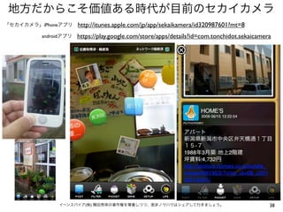 地方だからこそ価値ある時代が目前のセカイカメラ
「セカイカメラ」iPhoneアプリ
androidアプリ

http://itunes.apple.com/jp/app/sekaikamera/id320987601?mt=8
https://play.google.com/store/apps/details?id=com.tonchidot.sekaicamera

イーンスパイア(株) 横田秀珠の著作権を尊重しつつ、是非ノウハウはシェアして行きましょう。

38

 