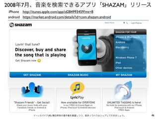⑤

2008年7月、音楽を検索できるアプリ「SHAZAM」リリース
iPhone http://itunes.apple.com/app/id284993459?mt=8
android https://market.android.com/details?id=com.shazam.android

イーンスパイア(株) 横田秀珠の著作権を尊重しつつ、是非ノウハウはシェアして行きましょう。

46

 