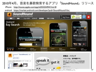⑤

2010年4月、音楽を鼻歌検索するアプリ「SoundHound」リリース
iPhone http://itunes.apple.com/app/id355554941?mt=8
android https://market.android.com/developer?pub=SoundHound+Inc.

イーンスパイア(株) 横田秀珠の著作権を尊重しつつ、是非ノウハウはシェアして行きましょう。

47

 