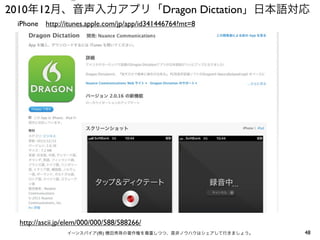 ⑤

2010年12月、音声入力アプリ「Dragon Dictation」日本語対応
iPhone http://itunes.apple.com/jp/app/id341446764?mt=8

http://ascii.jp/elem/000/000/588/588266/
イーンスパイア(株) 横田秀珠の著作権を尊重しつつ、是非ノウハウはシェアして行きましょう。

48

 