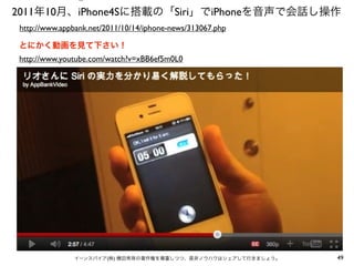 ⑤

2011年10月、iPhone4Sに搭載の「Siri」でiPhoneを音声で会話し操作
http://www.appbank.net/2011/10/14/iphone-news/313067.php
とにかく動画を見て下さい！
http://www.youtube.com/watch?v=xBB6ef5m0L0

イーンスパイア(株) 横田秀珠の著作権を尊重しつつ、是非ノウハウはシェアして行きましょう。

49

 