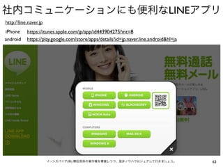 社内コミュニケーションにも便利なLINEアプリ
http://line.naver.jp
iPhone
android

https://itunes.apple.com/jp/app/id443904275?mt=8
https://play.google.com/store/apps/details?id=jp.naver.line.android&hl=ja

イーンスパイア(株) 横田秀珠の著作権を尊重しつつ、是非ノウハウはシェアして行きましょう。

63

 