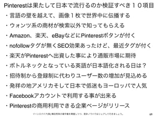 Pinterestは果たして日本で流行るのか検証すべき１０項目
・言語の壁を越えて、画像１枚で世界中に伝播する 
・ウォンツ系の商材が検索以外で知ってもらえる
・Amazon、楽天、eBayなどにPinterestボタンが付く
・nofollowタグが無くSEO効果あったけど、最近タグが付く
・楽天がPinterestへ出資した事により通販市場に期待
・ボトルネックとなっている英語が日本語化される日は？
・招待制から登録制に代わりユーザー数の増加が見込める
・発祥の地アメリカそして日本で低迷もヨーロッパで人気
・Facebookアカウントで利用する事が出来る
・Pinterestの商用利用できる企業ページがリリース
イーンスパイア(株) 横田秀珠の著作権を尊重しつつ、是非ノウハウはシェアして行きましょう。

69

 
