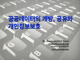 공공데이터의 개방, 공유와
개인정보보호
by Jongsoo(Jay) Yoon
iwillbe99@gmail.com
twitter @iwillbe99
www.jayyoon.com

 