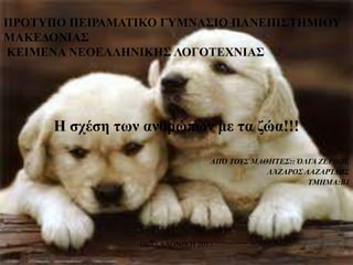ΠΡΟΣΤΠΟ ΠΕΙΡΑΜΑΣΙΚΟ ΓΤΜΝΑ΢ΙΟ ΠΑΝΕΠΙ΢ΣΗΜΙΟΤ
ΜΑΚΕΔΟΝΙΑ΢
ΚΕΙΜΕΝΑ ΝΕΟΕΛΛΗΝΙΚΗ΢ ΛΟΓΟΣΕΥΝΙΑ΢

Η σχέση των ανθρώπων με τα ζώα!!!
ΑΠΌ ΣΟΤ΢ ΜΑΘΖΣΔ΢:: ΌΛΓΑ ΕΔΡΒΟΤ,
ΛΆΕΑΡΟ΢ ΛΑΕΑΡΊΓΖ΢
ΣΜΖΜΑ:Β1

ΘΕΣΣΑΛΟΝΙΚΗ 2013

 