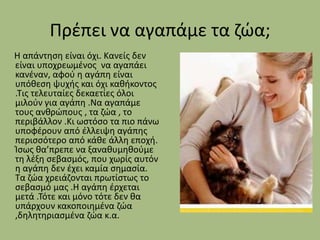 Πρζπει να αγαπάμε τα ηϊα;
Η απάντθςθ είναι όχι. Κανείσ δεν
είναι υποχρεωμζνοσ να αγαπάει
κανζναν, αφοφ θ αγάπθ είναι
υπόκεςθ ψυχισ και όχι κακικοντοσ
.Τισ τελευταίεσ δεκαετίεσ όλοι
μιλοφν για αγάπθ .Να αγαπάμε
τουσ ανκρϊπουσ , τα ηϊα , το
περιβάλλον .Κι ωςτόςο τα πιο πάνω
υποφζρουν από ζλλειψθ αγάπθσ
περιςςότερο από κάκε άλλθ εποχι.
Ίςωσ κα’πρεπε να ξανακυμθκοφμε
τθ λζξθ ςεβαςμόσ, που χωρίσ αυτόν
θ αγάπθ δεν ζχει καμία ςθμαςία.
Τα ηϊα χρειάηονται πρωτίςτωσ το
ςεβαςμό μασ .Η αγάπθ ζρχεται
μετά .Τότε και μόνο τότε δεν κα
υπάρχουν κακοποιθμζνα ηϊα
,δθλθτθριαςμζνα ηϊα κ.α.

 