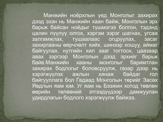 Манжийн ноѐрхлын үед Монголыг захирах
дээд эзэн нь Манжийн хаан байж, Монголын эрх
барьж байсан ноѐдыг түшмэгээ болгон, тэдэнд
цалин пүүлүү олгох, хэргэм зэрэг шагнах, угсаа
залгамжлах,
тушаалаас
огцруулах,
засаг
захиргааны өөрчлөлт хийх, шинээр хошуу, аймаг
байгуулах, нутгийн хил зааг тогтоох, цаазаар
авах зэргээр Монголын дээд эрхийг барьж
байв.Манжийн хааны монголыг баримтлан
захирах бодлогыг боловсруулж, газар дээр нь
хэрэгжүүлэх
ажлын
хянаж
байдаг
гол
байгууллага бол Гадаад Монголын төрийг Засах
Явдлын яам юм. Уг яам нь Бээжин хотод төвлөн
өөрийн төлөөний этгээдүүдээр дамжуулан
удирдлагын бодлого хэрэгжүүлж байжээ.

 