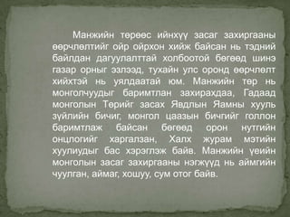 Манжийн төрөөс ийнхүү засаг захиргааны
өөрчлөлтийг ойр ойрхон хийж байсан нь тэдний
байлдан дагуулалттай холбоотой бөгөөд шинэ
газар орныг эзлээд, тухайн улс оронд өөрчлөлт
хийхтэй нь уялдаатай юм. Манжийн төр нь
монголчуудыг баримтлан захирахдаа, Гадаад
монголын Төрийг засах Явдлын Яамны хууль
зүйлийн бичиг, монгол цаазын бичгийг голлон
баримтлаж байсан бөгөөд орон нутгийн
онцлогийг харгалзан, Халх журам мэтийн
хуулиудыг бас хэрэглэж байв. Манжийн үеийн
монголын засаг захиргааны нэгжүүд нь аймгийн
чуулган, аймаг, хошуу, сум отог байв.

 