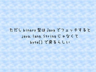 ただし binary 型は Java でフェッチすると
java.lang.String じゃなくて
byte[] で戻るらしい

 