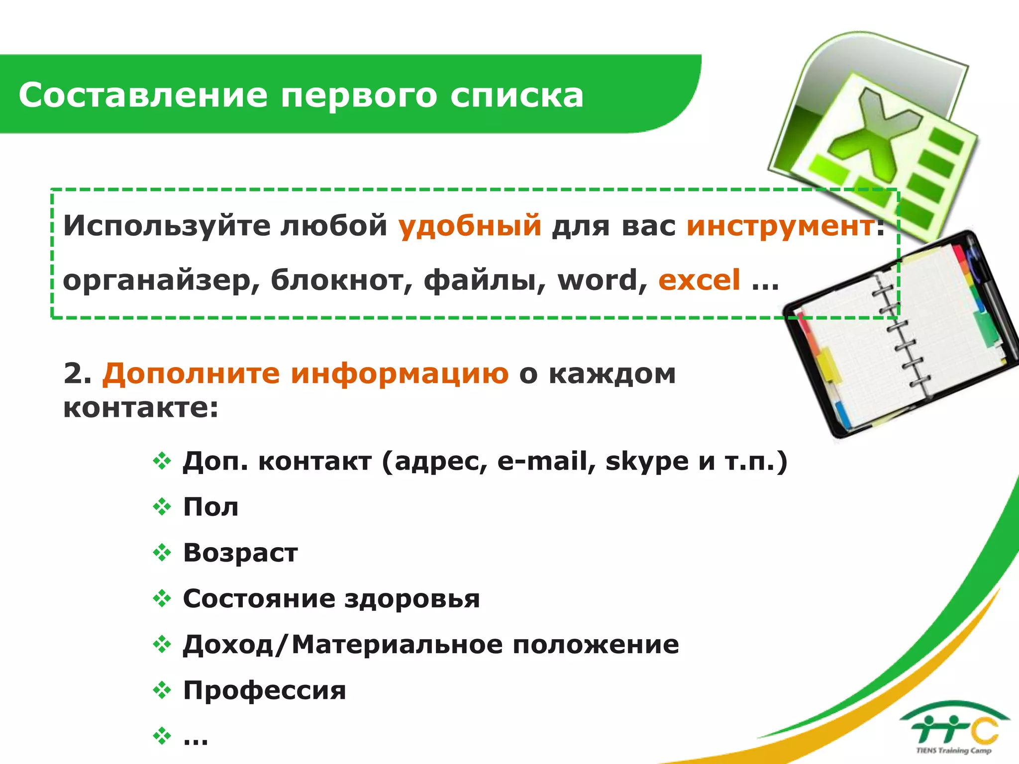 Составление первого списка

Используйте любой удобный для вас инструмент:
органайзер, блокнот, файлы, word, excel …
2. Дополните информацию о каждом
контакте:
 Доп. контакт (адрес, e-mail, skype и т.п.)
 Пол
 Возраст
 Состояние здоровья
 Доход/Материальное положение
 Профессия
…

 