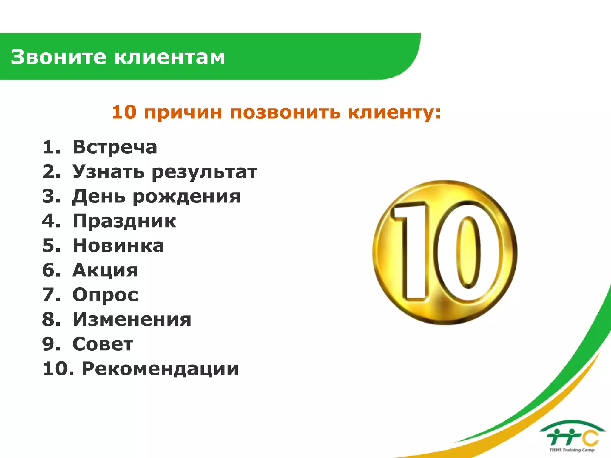 Звоните клиентам
10 причин позвонить клиенту:
1. Встреча
2. Узнать результат
3. День рождения
4. Праздник
5. Новинка
6. Акция
7. Опрос
8. Изменения
9. Совет
10. Рекомендации

 