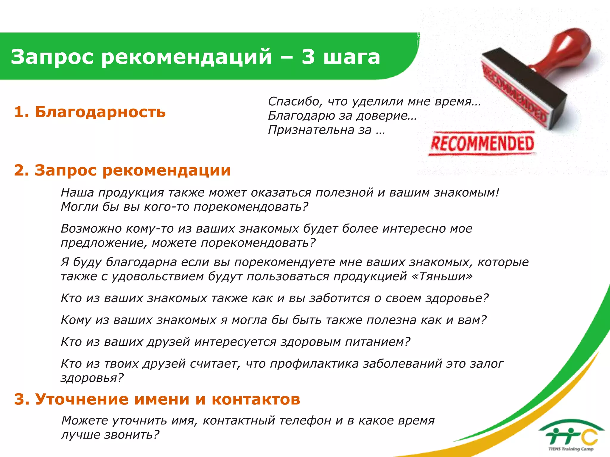 Запрос рекомендаций – 3 шага
1. Благодарность

Спасибо, что уделили мне время…
Благодарю за доверие…
Признательна за …

2. Запрос рекомендации
Наша продукция также может оказаться полезной и вашим знакомым!
Могли бы вы кого-то порекомендовать?
Возможно кому-то из ваших знакомых будет более интересно мое
предложение, можете порекомендовать?
Я буду благодарна если вы порекомендуете мне ваших знакомых, которые
также с удовольствием будут пользоваться продукцией «Тяньши»
Кто из ваших знакомых также как и вы заботится о своем здоровье?
Кому из ваших знакомых я могла бы быть также полезна как и вам?
Кто из ваших друзей интересуется здоровым питанием?
Кто из твоих друзей считает, что профилактика заболеваний это залог
здоровья?

3. Уточнение имени и контактов
Можете уточнить имя, контактный телефон и в какое время
лучше звонить?

 