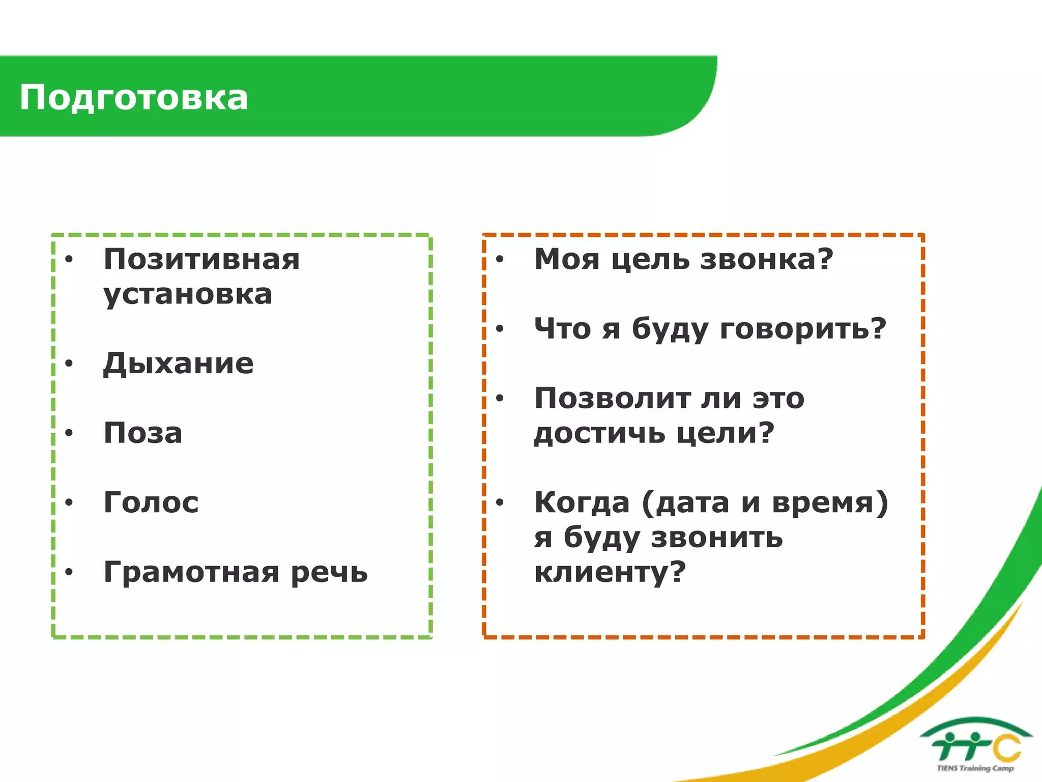 Подготовка

• Позитивная
установка
• Дыхание
• Поза
• Голос
• Грамотная речь

• Моя цель звонка?
• Что я буду говорить?

• Позволит ли это
достичь цели?
• Когда (дата и время)
я буду звонить
клиенту?

 