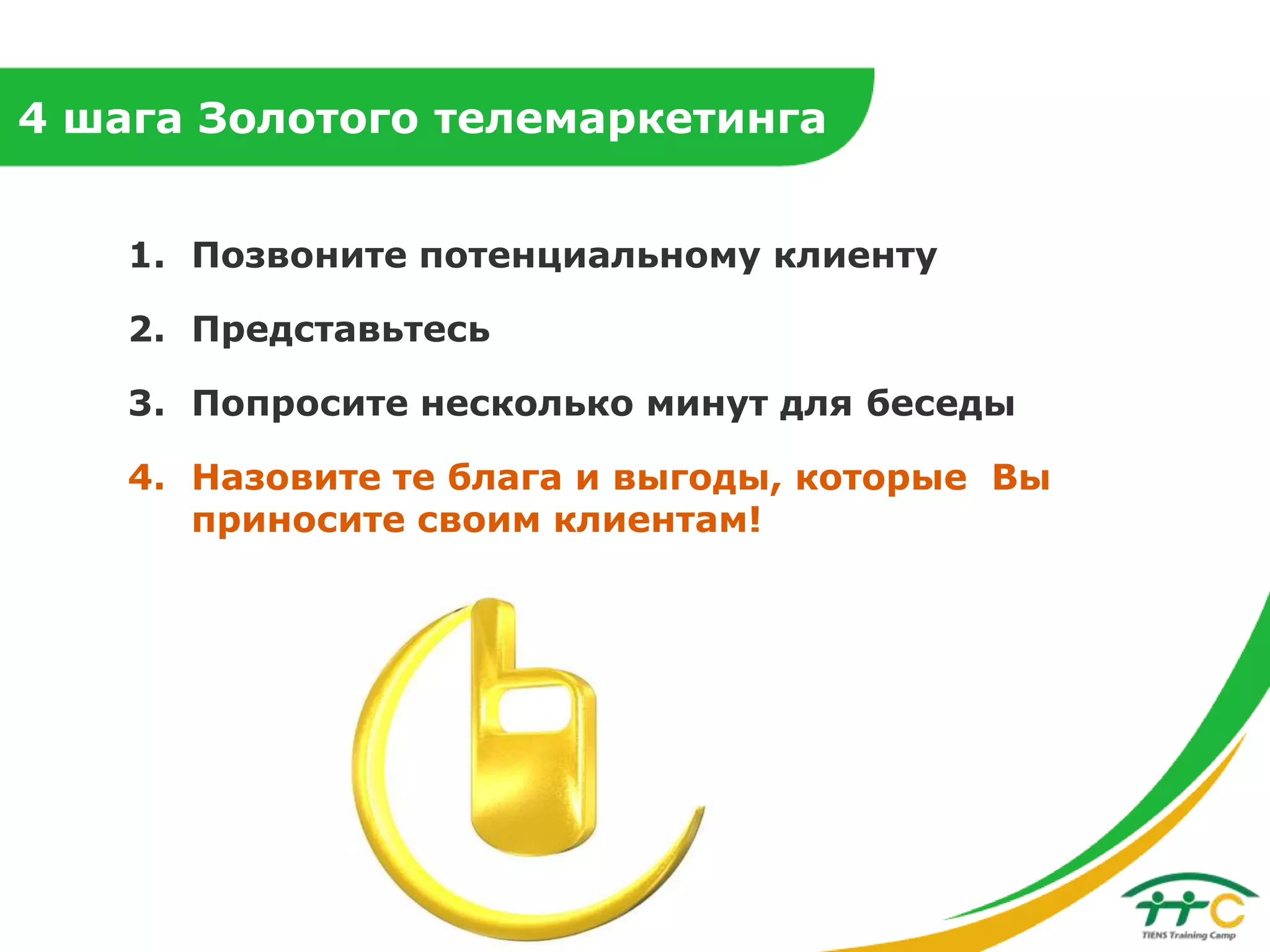 4 шага Золотого телемаркетинга
1. Позвоните потенциальному клиенту
2. Представьтесь

3. Попросите несколько минут для беседы
4. Назовите те блага и выгоды, которые Вы
приносите своим клиентам!

 