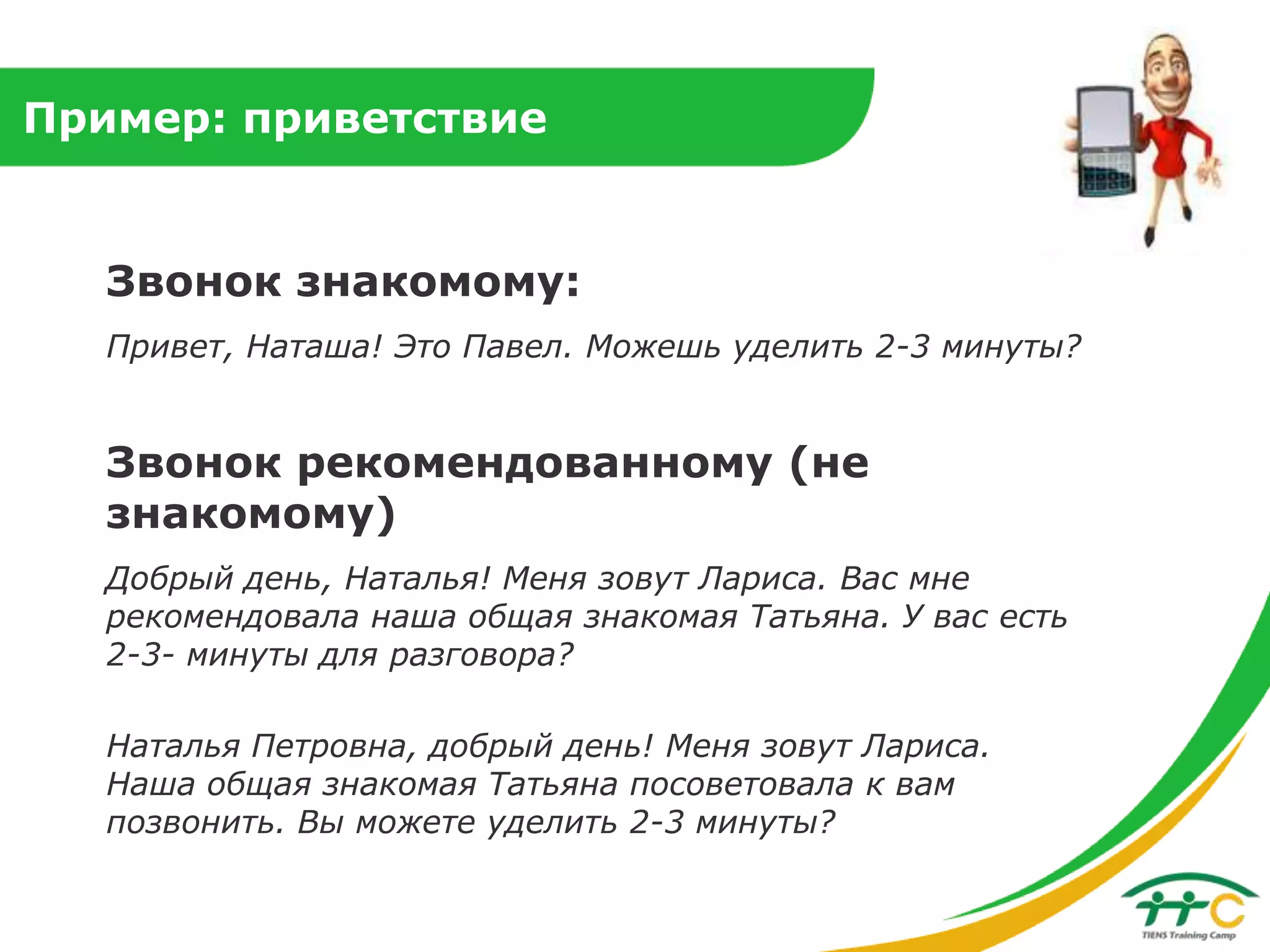 Пример: приветствие

Звонок знакомому:
Привет, Наташа! Это Павел. Можешь уделить 2-3 минуты?

Звонок рекомендованному (не
знакомому)
Добрый день, Наталья! Меня зовут Лариса. Вас мне
рекомендовала наша общая знакомая Татьяна. У вас есть
2-3- минуты для разговора?
Наталья Петровна, добрый день! Меня зовут Лариса.
Наша общая знакомая Татьяна посоветовала к вам
позвонить. Вы можете уделить 2-3 минуты?

 