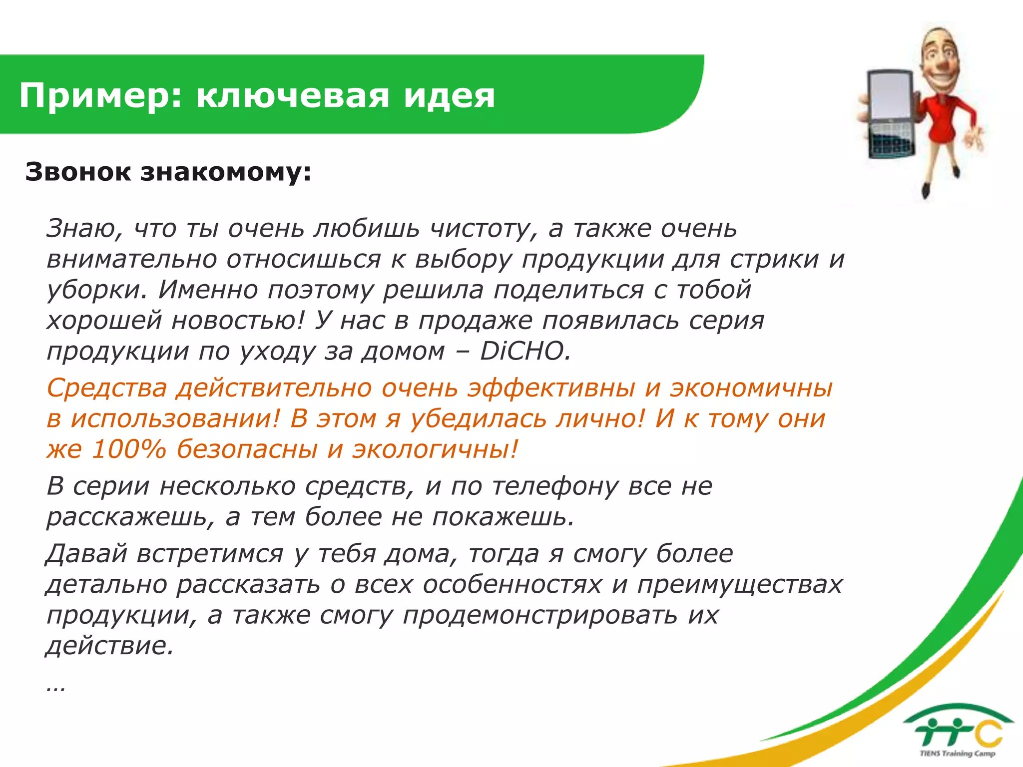Пример: ключевая идея
Звонок знакомому:
Знаю, что ты очень любишь чистоту, а также очень
внимательно относишься к выбору продукции для стрики и
уборки. Именно поэтому решила поделиться с тобой
хорошей новостью! У нас в продаже появилась серия
продукции по уходу за домом – DiCHO.
Средства действительно очень эффективны и экономичны
в использовании! В этом я убедилась лично! И к тому они
же 100% безопасны и экологичны!
В серии несколько средств, и по телефону все не
расскажешь, а тем более не покажешь.
Давай встретимся у тебя дома, тогда я смогу более
детально рассказать о всех особенностях и преимуществах
продукции, а также смогу продемонстрировать их
действие.
…

 