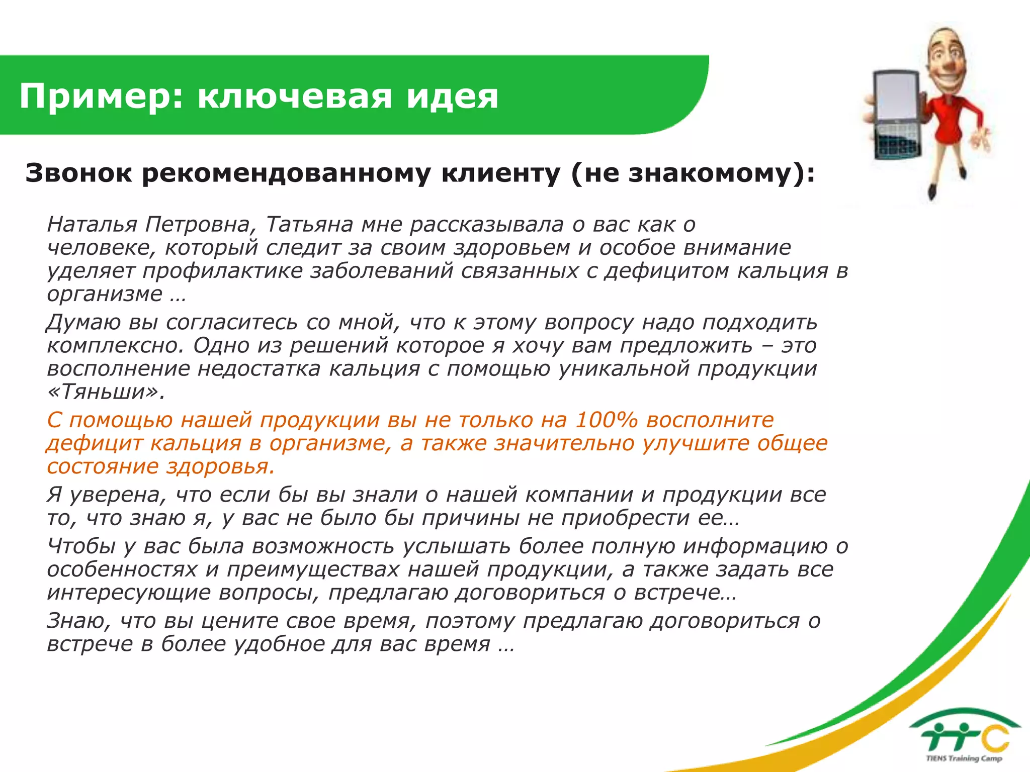 Пример: ключевая идея
Звонок рекомендованному клиенту (не знакомому):
Наталья Петровна, Татьяна мне рассказывала о вас как о
человеке, который следит за своим здоровьем и особое внимание
уделяет профилактике заболеваний связанных с дефицитом кальция в
организме …
Думаю вы согласитесь со мной, что к этому вопросу надо подходить
комплексно. Одно из решений которое я хочу вам предложить – это
восполнение недостатка кальция с помощью уникальной продукции
«Тяньши».
С помощью нашей продукции вы не только на 100% восполните
дефицит кальция в организме, а также значительно улучшите общее
состояние здоровья.
Я уверена, что если бы вы знали о нашей компании и продукции все
то, что знаю я, у вас не было бы причины не приобрести ее…
Чтобы у вас была возможность услышать более полную информацию о
особенностях и преимуществах нашей продукции, а также задать все
интересующие вопросы, предлагаю договориться о встрече…
Знаю, что вы цените свое время, поэтому предлагаю договориться о
встрече в более удобное для вас время …

 