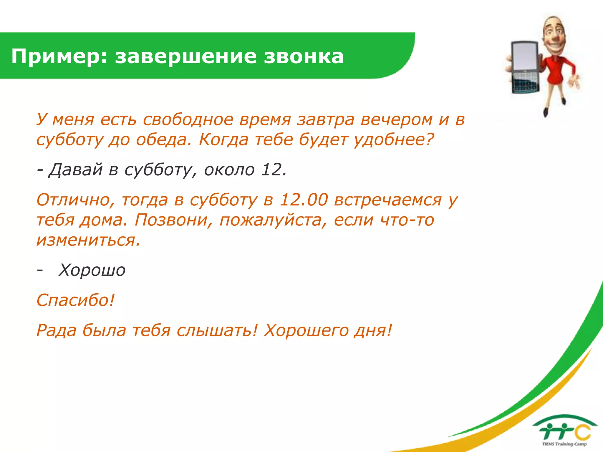 Пример: завершение звонка
У меня есть свободное время завтра вечером и в
субботу до обеда. Когда тебе будет удобнее?

- Давай в субботу, около 12.
Отлично, тогда в субботу в 12.00 встречаемся у
тебя дома. Позвони, пожалуйста, если что-то
измениться.

- Хорошо
Спасибо!
Рада была тебя слышать! Хорошего дня!

 