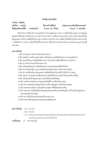 คาอธิบายรายวิชา
รายวิชา เพิ่มเติม
รหัสวิชา ว 30202
ชั้นมัธยมศึกษาปีที่4

ภาคเรียนที่ 2

ชื่อรายวิชาฟิสิกส์
จานวน 80 ชั่วโมง

กลุ่มสาระการเรียนรู้วิทยาศาสตร์
จานวน 2 หน่วยกิต

ศึกษาวิเคราะห์เกี่ยวกับงานและพลังงาน โมเมนตัม และการชน การเคลื่อนที่แบบหมุน สภาพสมดุล
และสภาพยืดหยุ่น โดยใช้กระบวนการทางวิทยาศาสตร์ การสืบเสาะหาความรู้ การสารวจตรวจสอบสืบค้น
ข้อมูลและการอภิปรายเพื่อให้เกิดความรู้ ความคิด ความเข้าใจ สามารถสื่อสารสิ่งที่เรียนรู้ มีความสามารถใน
การตัด สิ น ใจ การน าความรู้ ไปใช้ ในชี วิต ประจ าวั น มี จิต วิท ยาศาสตร์ จริย ธรรม คุ ณธรรมและค่ านิ ยมที่
เหมาะสม
ผลการเรียนรู้
1.อธิบายงานและการวิเคราะห์งานของแรงต่างๆ
2.อธิบายพลังงาน พลังงานจลน์ พลังงานศักย์และความสัมพันธ์ระหว่างงานและพลังงาน
3.อธิบายและใช้กฎการอนุรักษ์พลังงานกล วิเคราะห์การเคลื่อนที่ในสถานการณ์ต่างๆ
4.อธิบายการทางานของเครื่องกลอย่างง่าย
5.อธิบายโมเมนตัมและความสัมพันธ์ระหว่างแรงและโมเมนตัมที่เปลี่ยนไป
6.อธิบายการชนของวัตถุ กฎการอนุรักษ์โมเมนตัมและวิเคราะห์การชนของวัตถุ
7.อธิบายการเคลื่อนที่แบบหมุนและความสัมพันธ์ของปริมาณที่เกี่ยวข้องกับการหมุน
8.อธิบายทอร์ก โมเมนต์ความเฉื่อยและความสัมพันธ์ระหว่างทอร์กกับโมเมนต์ความเฉื่อย
9.อธิบายโมเมนตัมเชิงมุมและกฎการอนุรักษ์โมเมนตัมเชิมมุม
10.อธิบายพลังงานจลน์ของการหมุนของวัตถุที่มีการเคลื่อนที่แบบหมุน
11.อธิบายสภาพสมดุลของวัตถุและวิเคราะห์สภาพสมดุลตามเงื่อนไขของสมดุล
12.อธิบายผลของแรงคู่ควบ โมเมนต์ของแรงคู่ควบที่มีต่อสมดุลของวัตถุ
13.อธิบายสภาพการเคลื่อนที่ของวัตถุและผลของแรงที่กระทาต่อวัตถุมีความเกี่ยวข้องกับศูนย์กลาง
มวลและศูนย์ถ่วงของวัตถุ
14.อธิบายการได้เปรียบเชิงกลของเครื่องกลอย่างง่าย
15.อธิบายสภาพยืดหยุ่นของของแข็งและมอดุลัสของยัง
ผลการเรียนรู้ ว 4.1 ม.4-6/1
ว 4.2 ม.4-6/1
ว 5.1 ม.4-6/1,ม.4-6/2,ม.4-6/3,ม.4-6/4,ม.4-6/5,ม.4-6/6,ม.4-6/8,ม.4-6/9,ม.4-6/10,
ม.4-6/11,ม.4-6/12,ม.4-6/14,ม.4-6/15
รวมทั้งหมด 15 ผลการเรียนรู้

 