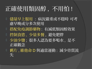 正確使用類固醇 , 不用怕 !






儘量早上服用 : 病況嚴重或不穩時 可考
慮早晚或分多次使用
搭配免疫調節藥物 : 有減低類固醇效果
控制食慾 , 少量多餐 , 避免肥胖
少油少鹽 ; 很多人認為要多喝水 , 是不
正確觀念
鈣片 , 維他命 D 與適當運動 : 減少骨質流
失

 