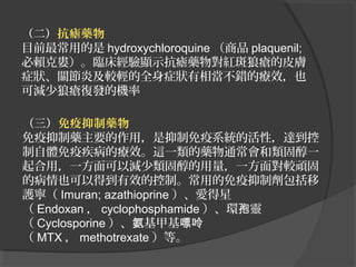 （二）抗瘧藥物
目前最常用的是 hydroxychloroquine （商品 plaquenil;
必賴克婁）。臨床經驗顯示抗瘧藥物對紅斑狼瘡的皮膚
症狀、關節炎及較輕的全身症狀有相當不錯的療效，也
可減少狼瘡復發的機率
（三）免疫抑制藥物
免疫抑制藥主要的作用，是抑制免疫系統的活性，達到控
制自體免疫疾病的療效。這一類的藥物通常會和類固醇一
起合用，一方面可以減少類固醇的用量，一方面對較頑固
的病情也可以得到有效的控制。常用的免疫抑制劑包括移
護寧（ Imuran; azathioprine ）、愛得星
（ Endoxan ， cyclophosphamide ）、環孢靈
（ Cyclosporine ）、氨基甲基嘌呤
（ MTX ， methotrexate ）等。

 