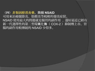 （四）非類固醇消炎藥，簡稱 NSAID
可用來治療關節炎、肋膜炎等較輕的發炎症狀。
NSAID 使用最大的問題就是腸胃的副作用 , 還好最近已經有
新一代選擇性的第二型環氧化脢（ COX-2 ）抑制劑上市。胃
腸的副作用較傳統的 NSAID 少得多。

 