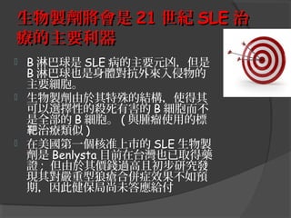 生物製劑將會是 21 世紀 SLE 治
療的主要利器






B 淋巴球是 SLE 病的主要元凶，但是
B 淋巴球也是身體對抗外來入侵物的
主要細胞。
生物製劑由於其特殊的結構，使得其
可以選擇性的殺死有害的 B 細胞而不
是全部的 B 細胞。 ( 與腫瘤使用的標
靶治療類似 )
在美國第一個核准上市的 SLE 生物製
劑是 Benlysta 目前在台灣也已取得藥
證 ; 但由於其價錢過高且初步研究發
現其對嚴重型狼瘡合併症效果不如預
期，因此健保局尚未答應給付

 