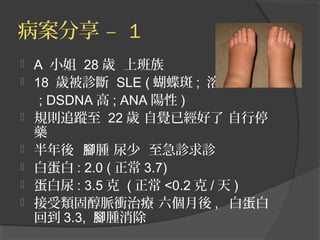 病案分享 – 1








A 小姐 28 歲 上班族
18 歲被診斷 SLE ( 蝴蝶斑 ; 溶血
; DSDNA 高 ; ANA 陽性 )
規則追蹤至 22 歲 自覺已經好了 自行停
藥
半年後 腳腫 尿少 至急診求診
白蛋白 : 2.0 ( 正常 3.7)
蛋白尿 : 3.5 克 ( 正常 <0.2 克 / 天 )
接受類固醇脈衝治療 六個月後 , 白蛋白
回到 3.3, 腳腫消除

 