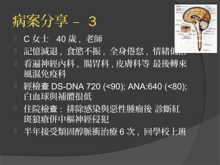 病案分享 – 3







C 女士 40 歲 , 老師
記憶減退 , 食慾不振 , 全身倦怠 , 情緒低落
看遍神經內科 , 腸胃科 , 皮膚科等 最後轉來
風濕免疫科
經檢查 DS-DNA 720 (<90); ANA:640 (<80);
白血球與補體很低
住院檢查 : 排除感染與惡性腫瘤後 診斷紅
斑狼瘡併中樞神經侵犯
半年接受類固醇脈衝治療 6 次 , 回學校上班

 