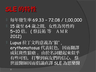 SLE 的特性
每年發生率 69.33 – 72.08 / 1,00,000
 15 歲至 64 歲之間，女性為男性的
5~10 倍。 ( 蔡長祐 等　ＡＭＲ　
2012)
 Lupus 拉丁文的意義為“狼” ,
erythematosus 代表紅色，因而翻譯
成紅斑性狼瘡 。由於名詞聽起來似乎
有些可怕，打擊到病友們的信心，蔡
世滋醫師因而倡議直譯 SLE 為思樂醫
。


 