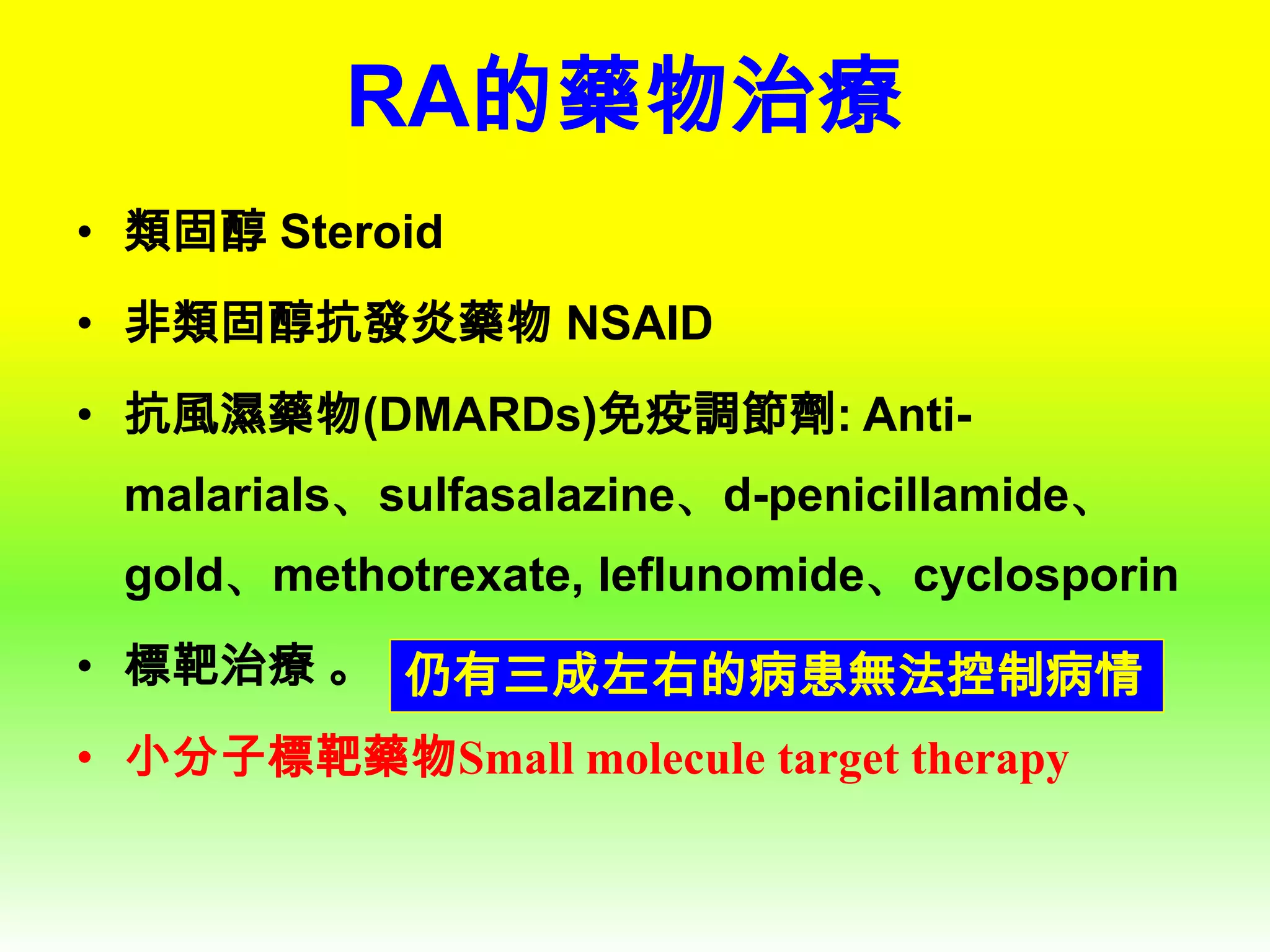 RA的藥物治療
• 類固醇 Steroid
• 非類固醇抗發炎藥物 NSAID
• 抗風濕藥物(DMARDs)免疫調節劑: Antimalarials、sulfasalazine、d-penicillamide、
gold、methotrexate, leflunomide、cyclosporin

• 標靶治療 。 仍有三成左右的病患無法控制病情
• 小分子標靶藥物Small molecule target therapy

 